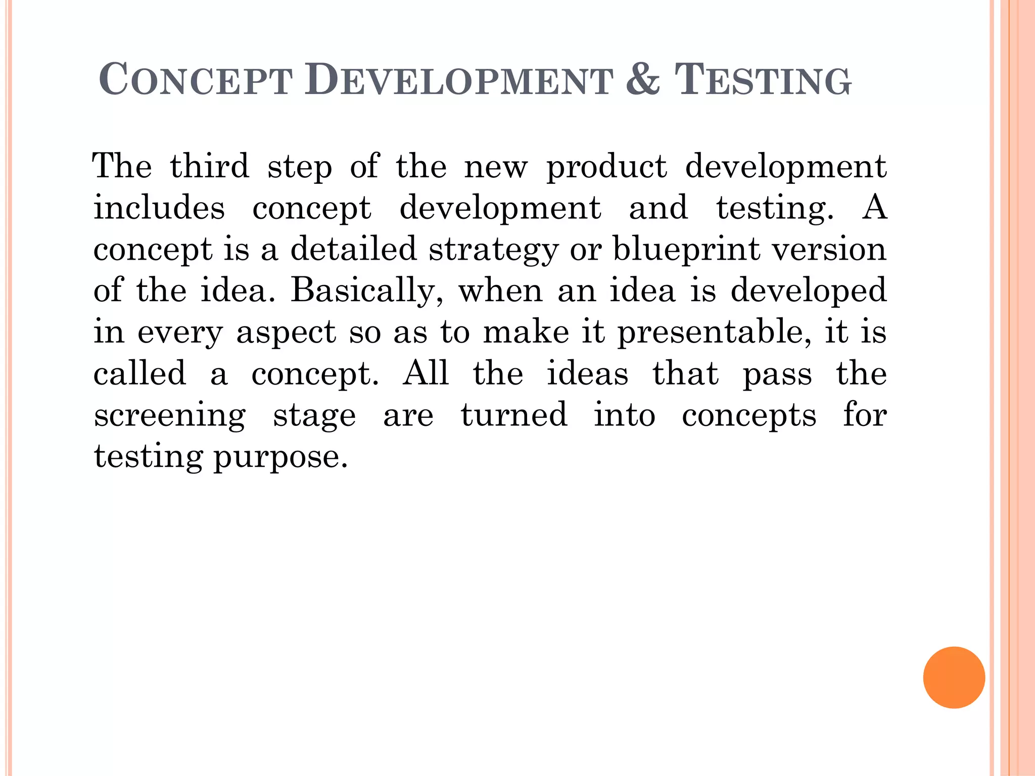 CONCEPT DEVELOPMENT & TESTING
The third step of the new product development
includes concept development and testing. A
concept is a detailed strategy or blueprint version
of the idea. Basically, when an idea is developed
in every aspect so as to make it presentable, it is
called a concept. All the ideas that pass the
screening stage are turned into concepts for
testing purpose.
 