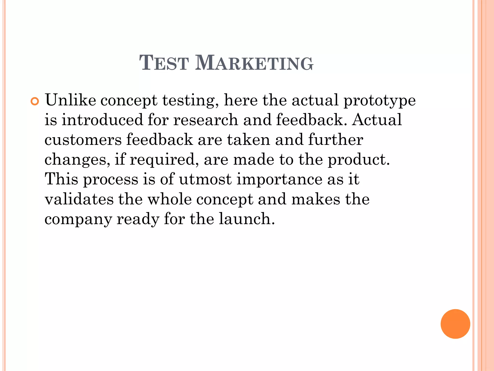 TEST MARKETING
 Unlike concept testing, here the actual prototype
is introduced for research and feedback. Actual
customers feedback are taken and further
changes, if required, are made to the product.
This process is of utmost importance as it
validates the whole concept and makes the
company ready for the launch.
 