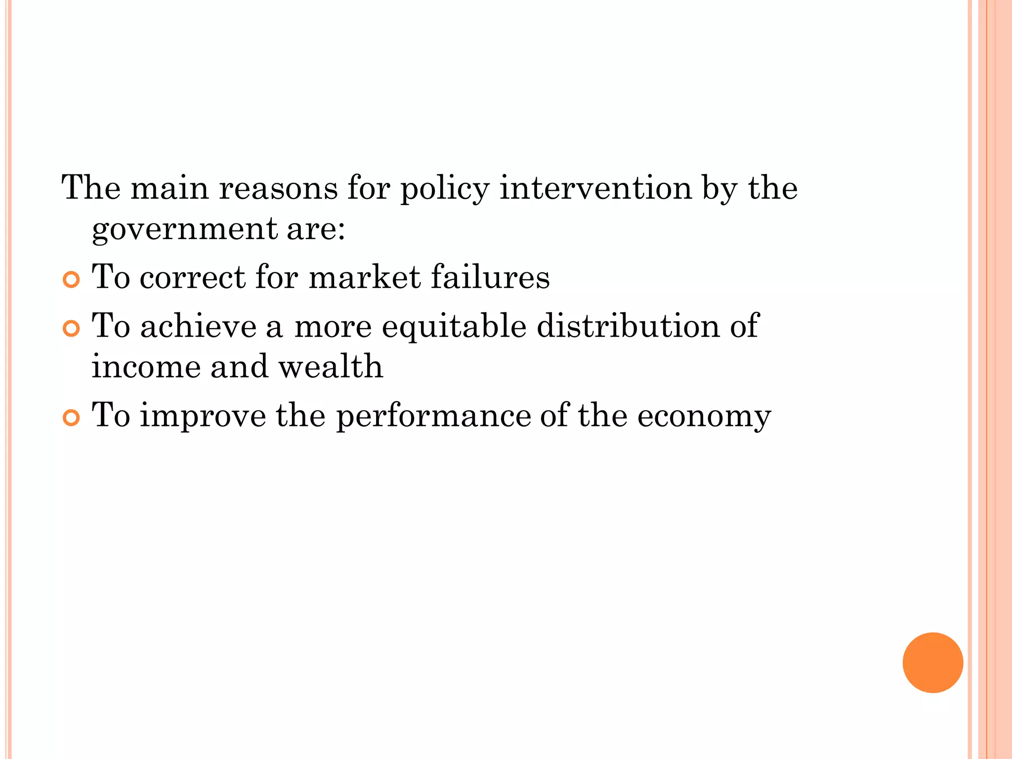 The main reasons for policy intervention by the
government are:
 To correct for market failures
 To achieve a more equitable distribution of
income and wealth
 To improve the performance of the economy
 