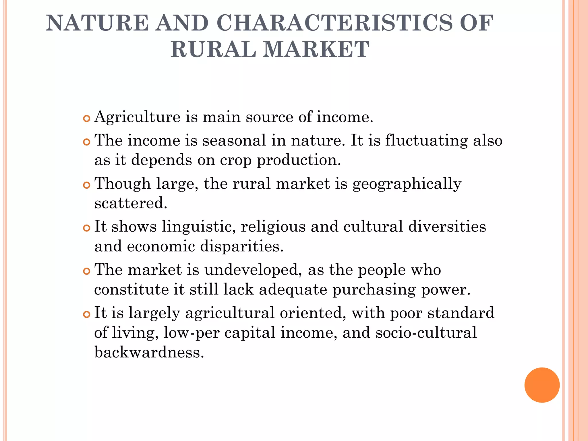 NATURE AND CHARACTERISTICS OF
RURAL MARKET
 Agriculture is main source of income.
 The income is seasonal in nature. It is fluctuating also
as it depends on crop production.
 Though large, the rural market is geographically
scattered.
 It shows linguistic, religious and cultural diversities
and economic disparities.
 The market is undeveloped, as the people who
constitute it still lack adequate purchasing power.
 It is largely agricultural oriented, with poor standard
of living, low-per capital income, and socio-cultural
backwardness.
 