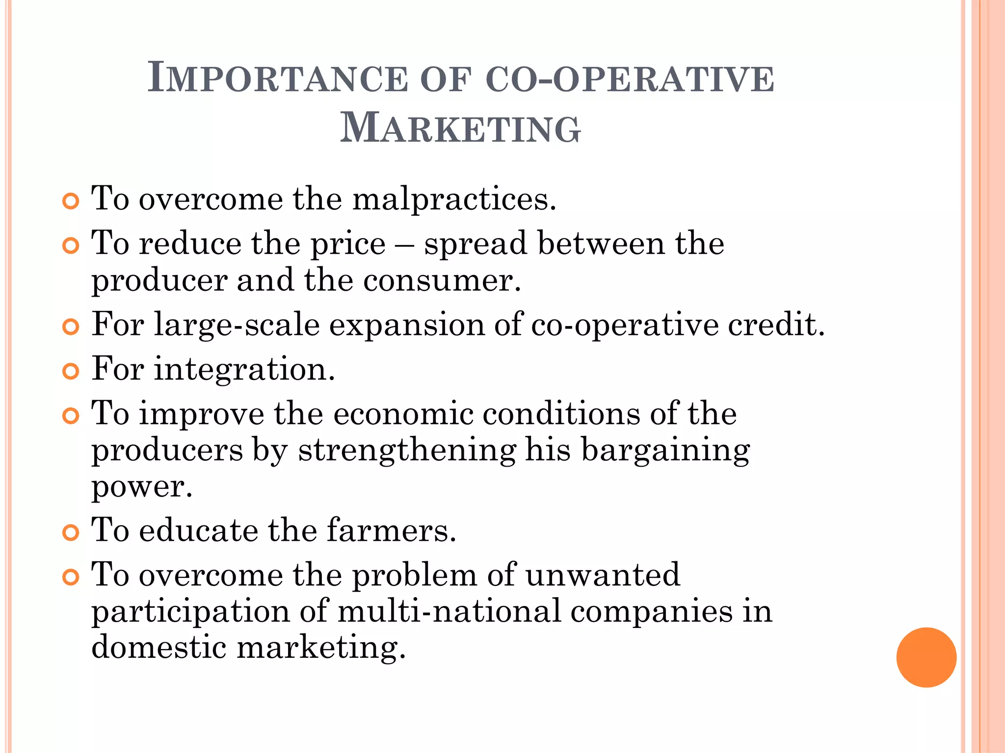 IMPORTANCE OF CO-OPERATIVE
MARKETING
 To overcome the malpractices.
 To reduce the price – spread between the
producer and the consumer.
 For large-scale expansion of co-operative credit.
 For integration.
 To improve the economic conditions of the
producers by strengthening his bargaining
power.
 To educate the farmers.
 To overcome the problem of unwanted
participation of multi-national companies in
domestic marketing.
 