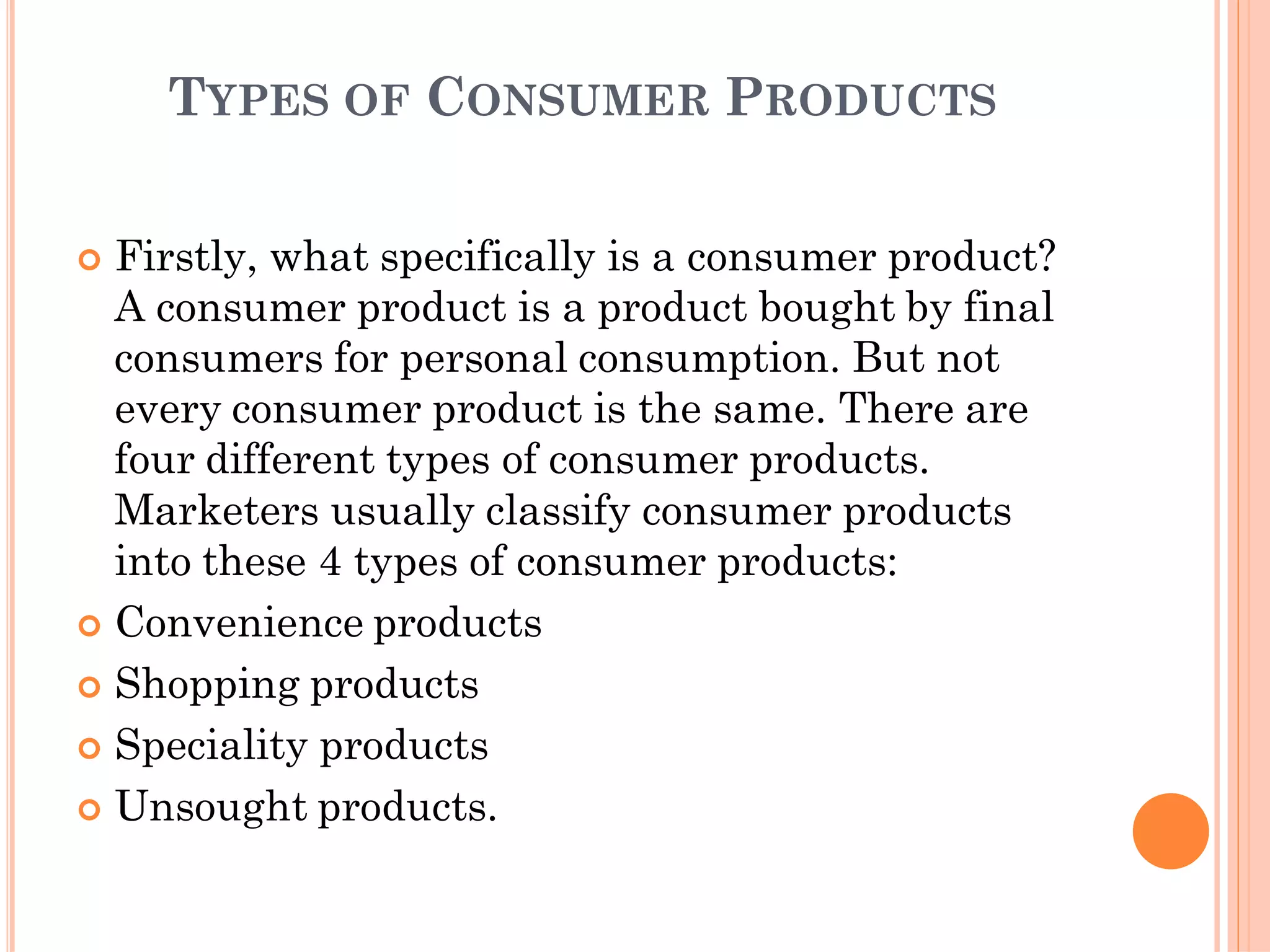 TYPES OF CONSUMER PRODUCTS
 Firstly, what specifically is a consumer product?
A consumer product is a product bought by final
consumers for personal consumption. But not
every consumer product is the same. There are
four different types of consumer products.
Marketers usually classify consumer products
into these 4 types of consumer products:
 Convenience products
 Shopping products
 Speciality products
 Unsought products.
 