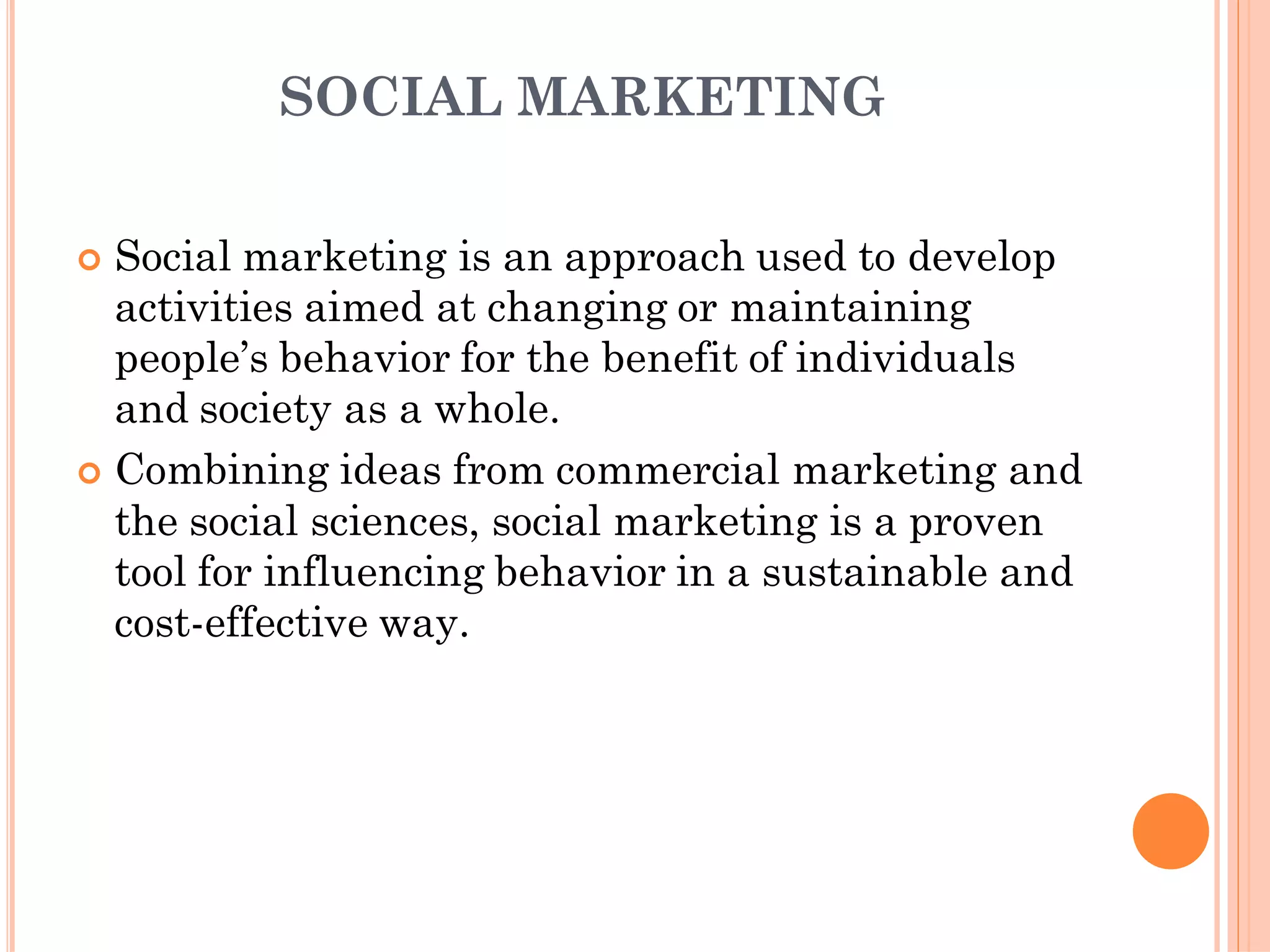 SOCIAL MARKETING
 Social marketing is an approach used to develop
activities aimed at changing or maintaining
people’s behavior for the benefit of individuals
and society as a whole.
 Combining ideas from commercial marketing and
the social sciences, social marketing is a proven
tool for influencing behavior in a sustainable and
cost-effective way.
 