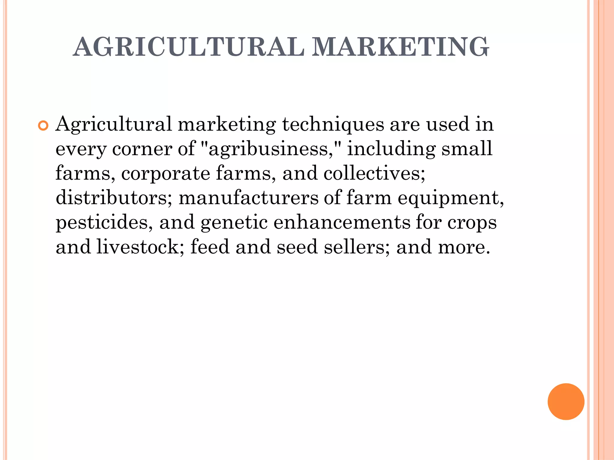 AGRICULTURAL MARKETING
 Agricultural marketing techniques are used in
every corner of "agribusiness," including small
farms, corporate farms, and collectives;
distributors; manufacturers of farm equipment,
pesticides, and genetic enhancements for crops
and livestock; feed and seed sellers; and more.
 