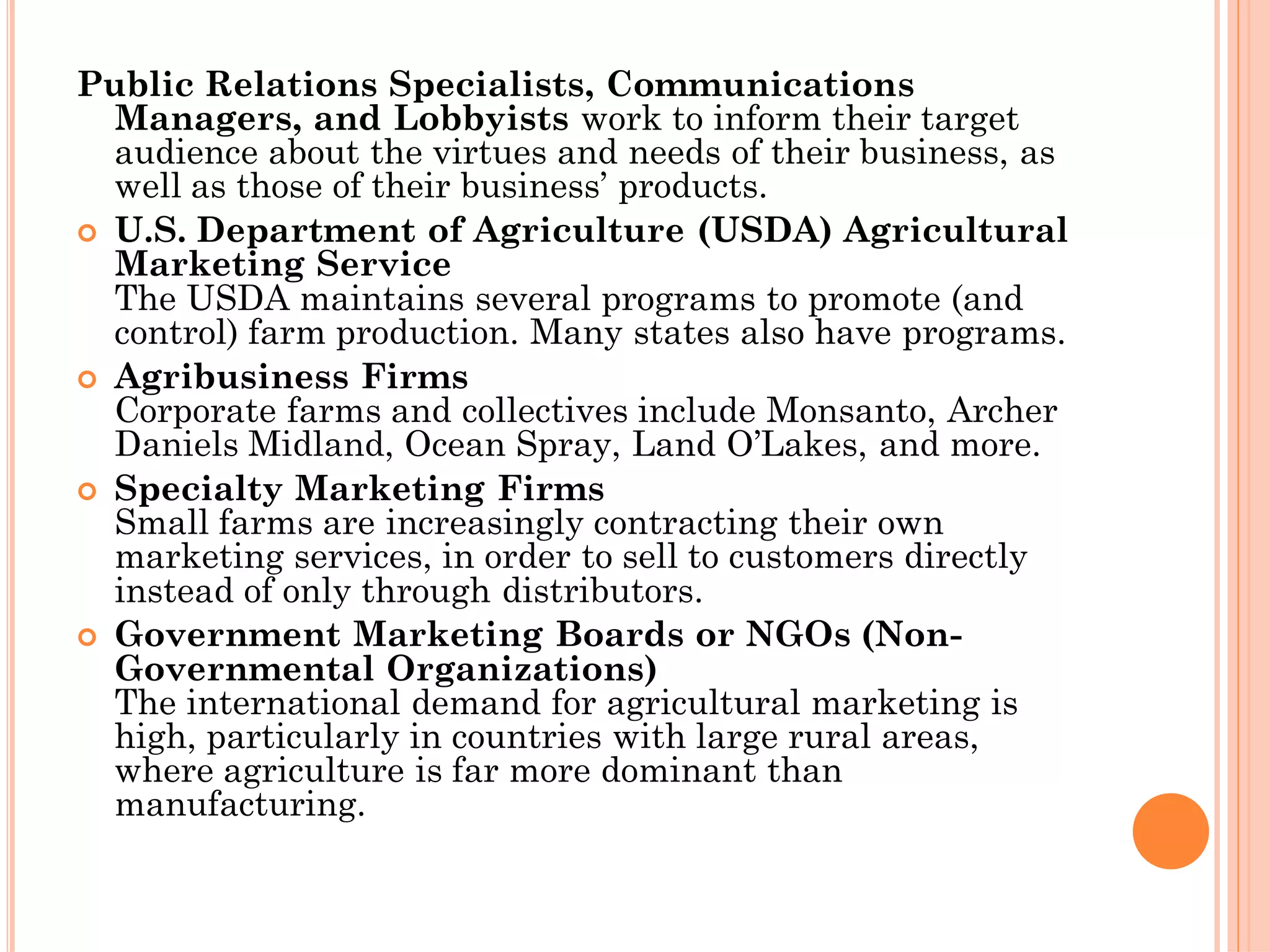 Public Relations Specialists, Communications
Managers, and Lobbyists work to inform their target
audience about the virtues and needs of their business, as
well as those of their business’ products.
 U.S. Department of Agriculture (USDA) Agricultural
Marketing Service
The USDA maintains several programs to promote (and
control) farm production. Many states also have programs.
 Agribusiness Firms
Corporate farms and collectives include Monsanto, Archer
Daniels Midland, Ocean Spray, Land O’Lakes, and more.
 Specialty Marketing Firms
Small farms are increasingly contracting their own
marketing services, in order to sell to customers directly
instead of only through distributors.
 Government Marketing Boards or NGOs (Non-
Governmental Organizations)
The international demand for agricultural marketing is
high, particularly in countries with large rural areas,
where agriculture is far more dominant than
manufacturing.
 