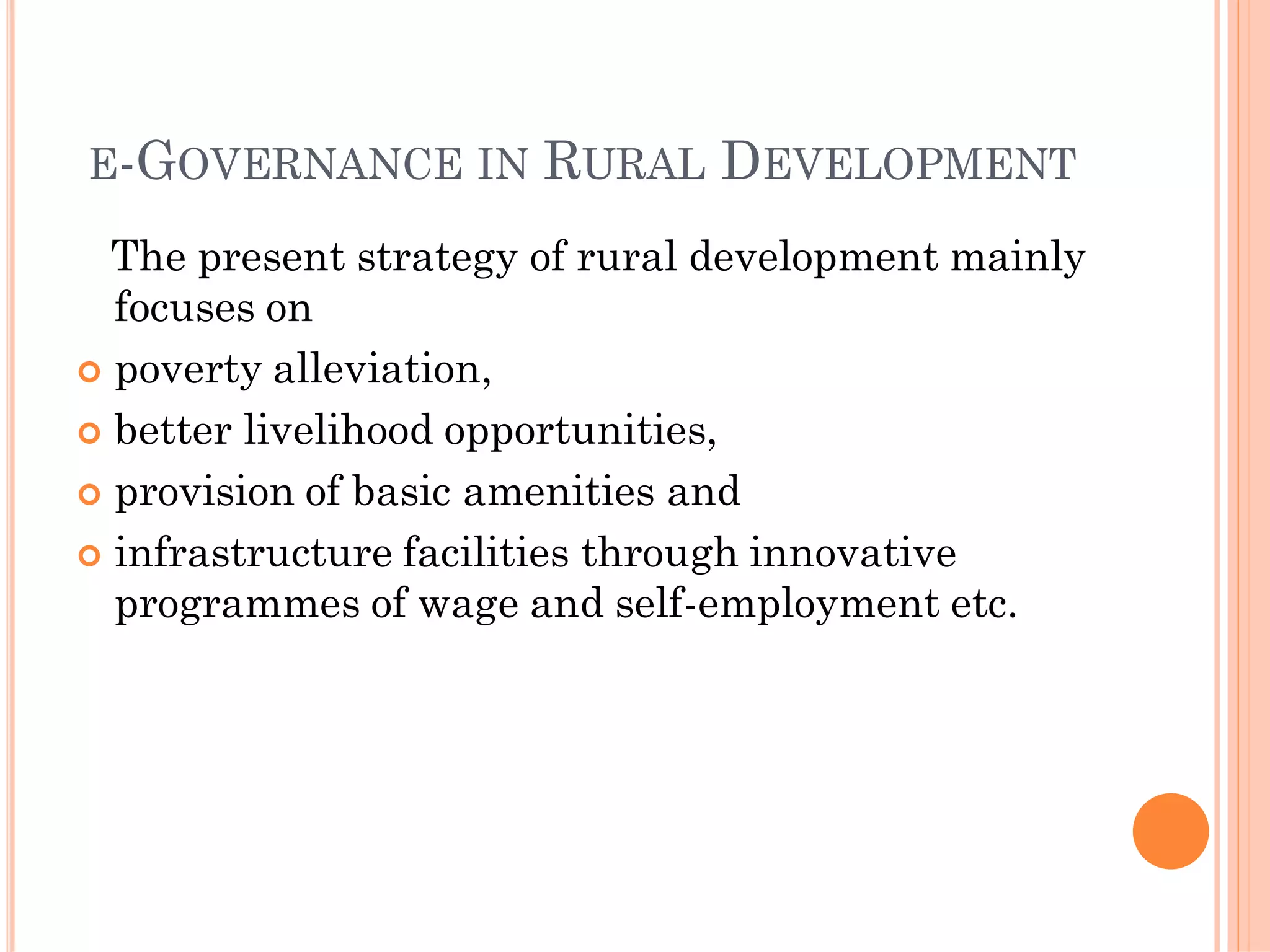 E-GOVERNANCE IN RURAL DEVELOPMENT
The present strategy of rural development mainly
focuses on
 poverty alleviation,
 better livelihood opportunities,
 provision of basic amenities and
 infrastructure facilities through innovative
programmes of wage and self-employment etc.
 