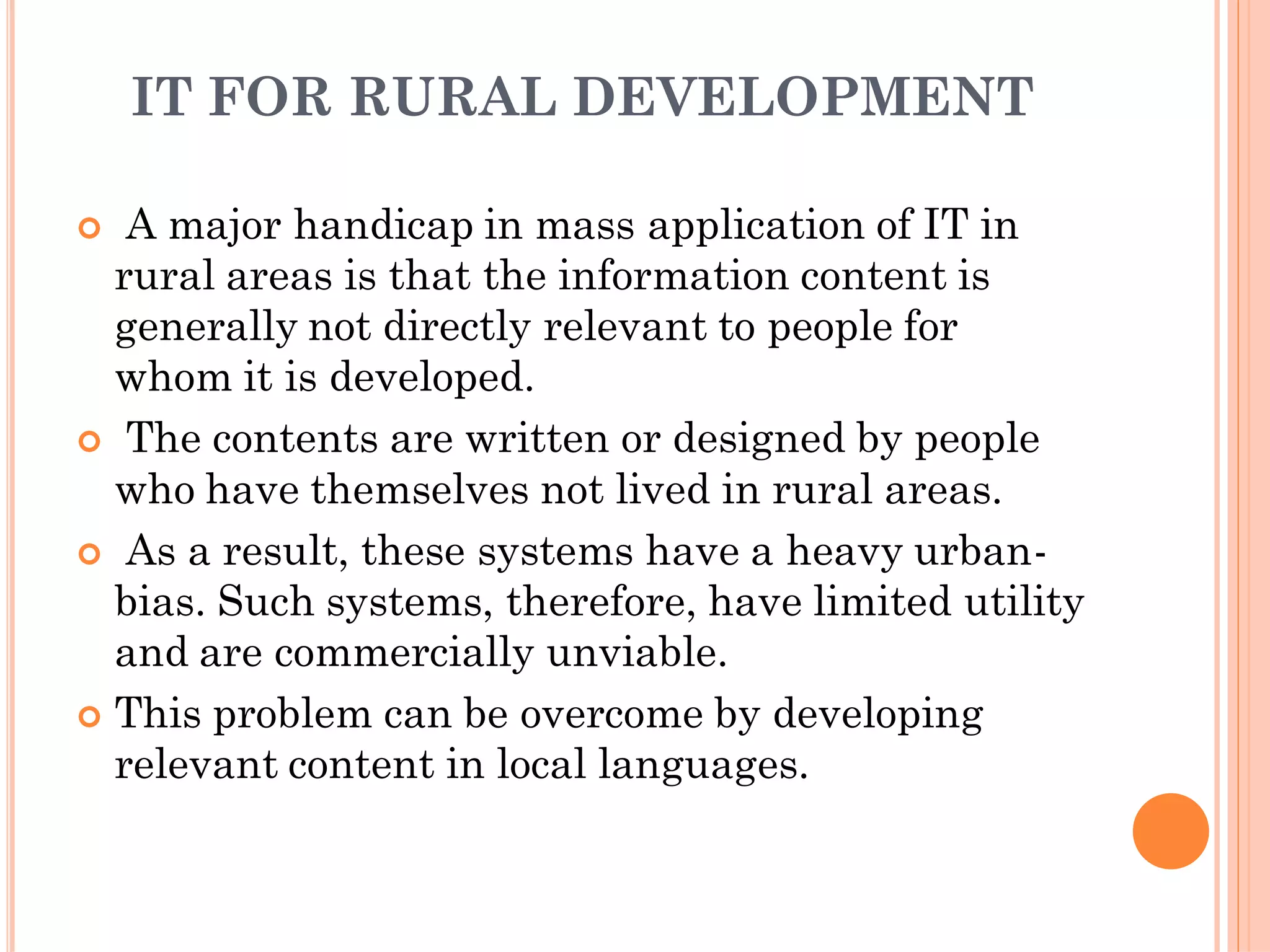 IT FOR RURAL DEVELOPMENT
 A major handicap in mass application of IT in
rural areas is that the information content is
generally not directly relevant to people for
whom it is developed.
 The contents are written or designed by people
who have themselves not lived in rural areas.
 As a result, these systems have a heavy urban-
bias. Such systems, therefore, have limited utility
and are commercially unviable.
 This problem can be overcome by developing
relevant content in local languages.
 