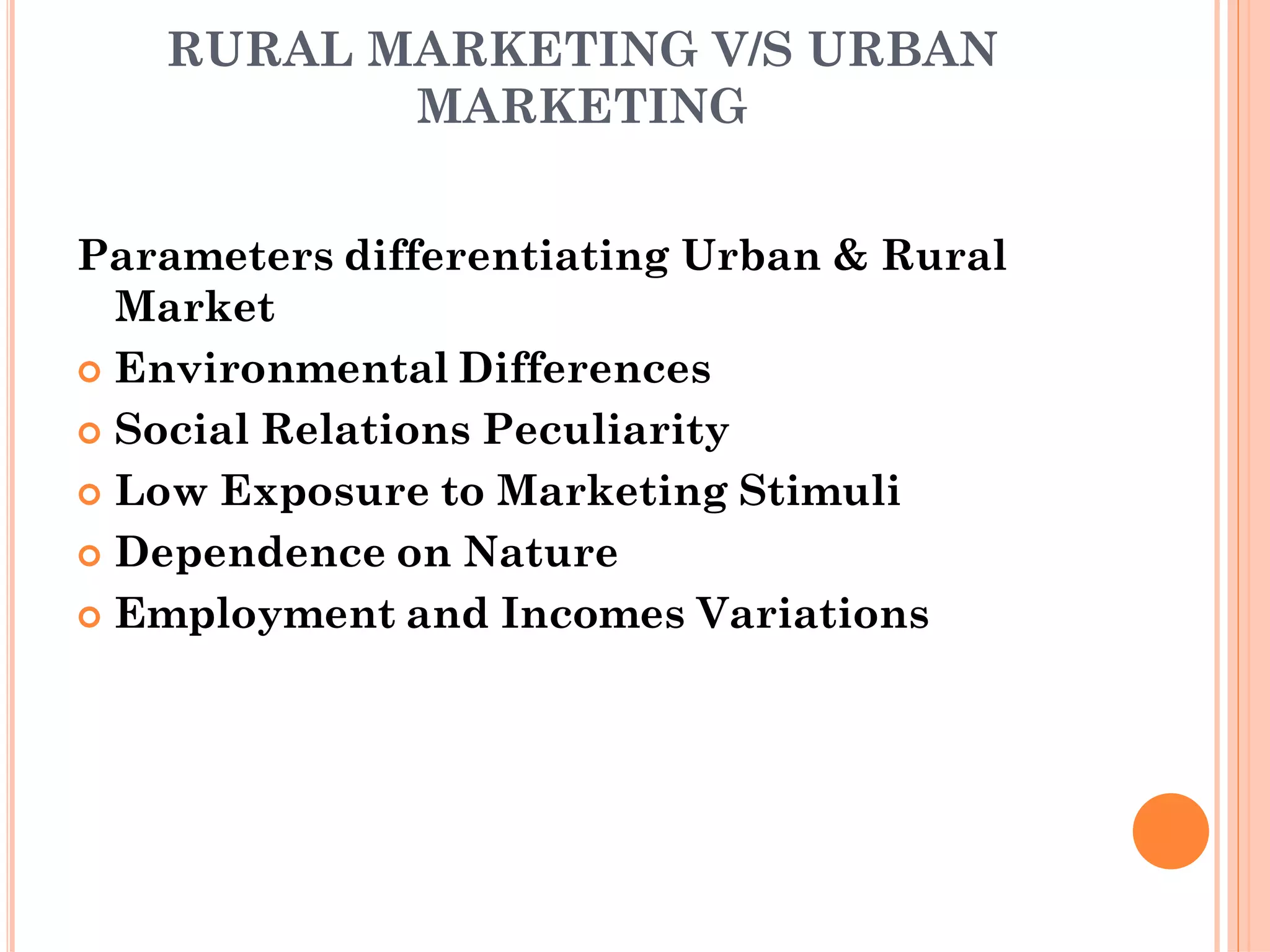 RURAL MARKETING V/S URBAN
MARKETING
Parameters differentiating Urban & Rural
Market
 Environmental Differences
 Social Relations Peculiarity
 Low Exposure to Marketing Stimuli
 Dependence on Nature
 Employment and Incomes Variations
 