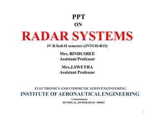 PPT
ON
RADAR SYSTEMS
IV B.Tech II semester (JNTUH-R15)
Mrs. BINDUSREE
Assistant Professor
Mrs.J.SWETHA
Assistant Professor
ELECTRONICS AND COMMUNICATIONENGINEERING
INSTITUTE OF AERONAUTICALENGINEERING
(Autonomous)
DUNDIGAL, HYDERABAD - 500043
1
 