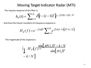 Moving Target Indicator Radar (MTI)
The impulse response of this filter is:
k i1

h (t) 
N
t  (i 1)T
e j2(i1)k / N
And from the Fourier transform its frequency response is

N
k e
i1
fTk / N
H ( f ) e j2(i1)
 j2fT
The magnitude of the responseis
sinN ( fT  k / N
102
 H k ( f ) 
sin ( fT
 k / N 
 