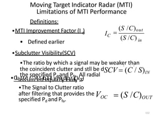 Moving Target Indicator Radar (MTI)
Limitations of MTI Performance
Definitions:
C
•MTI Improvement Factor (I )
• Defined earlier
•Subclutter Visibility(SCV)
•The ratio by which a signal may be weaker than
the specified Pd and Pfa. All radial
etectedwith
velocities
•CluatstseurmViesdibeilqituyaFlalyctliokrel(yV.O
C
)
•The Signal to Clutter ratio
after filtering that provides theVOC  (S /C)OUT
specified Pd and Pfa.
in
IC

(S /C)out
(S /C)
the coincident clutter and stll be dSCV  (C / S)IN
112
 