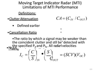 n
n
Moving Target Indicator Radar (MTI)
Limitations of MTI Performance
Definitions:
•Clutter Attenuation
• Defined earlier
•Cancellation Ratio
•The ratio by which a signal may be weaker than
the coincident clutter and stll ben
detected with
the specified Pd and Pfa. All radianlvelocities
med equally likely.
•Noatsesu
CA (CIN /COUT )

113
C
OUT
 S IN
 C   S 
IC  (SCV)(VOC )
     
 