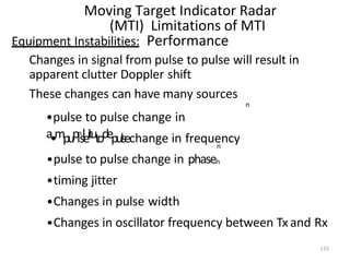 115
Moving Target Indicator Radar
(MTI) Limitations of MTI
Equipment Instabilities: Performance
Changes in signal from pulse to pulse will result in
apparent clutter Doppler shift
These changes can have many sources
n
•pulse to pulse change in
a•mpupl
n
sleitutodepulsechange in frequency
n
•pulse to pulse change in phasen
•timing jitter
•Changes in pulse width
•Changes in oscillator frequency between Tx and Rx
 
