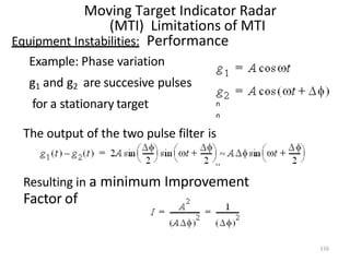 n
n
n
n
Moving Target Indicator Radar
(MTI) Limitations of MTI
Equipment Instabilities: Performance
Example: Phase variation
g1 and g2 are succesive pulses
for a stationary target
The output of the two pulse filter is
Resulting in a minimum Improvement
Factor of
116
 