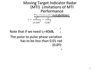 Moving Target Indicator Radar
(MTI) Limitations of MTI
Performance
Equipment Instabilities:
n
Note that if we need IC=40dB, n
The pulse to pulse phase variation
has to be less than 0.01 rad
(0.6º)n
n
117
 
