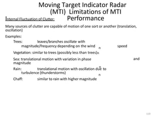 119
Moving Target Indicator Radar
(MTI) Limitations of MTI
Performance
n
n
n
Internal Fluctuation of Clutter:
Many sources of clutter are capable of motion of one sort or another (translation,
oscillation)
Examples:
Trees: leaves/branches oscillate with
magnitude/frequency depending on the wind speed
and
Vegetation: similar to trees (possibly less than trees)n
Sea: translational motion with variation in phase
magnitude
Rain: translational motion with oscillation due to
turbulence (thunderstorms)
Chaff: similar to rain with higher magnitude
 