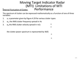 121
Moving Target Indicator Radar
(MTI) Limitations of MTI
Performance
n
n
Internal Fluctuation of Clutter:
The spectrum of clutter can be expressed mathematically as a function of one of three
variables:
1. a, a parameter given by Figure 4.29 for various clutter types
2. σC, the RMS clutter frequency spread in Hz
3. σv, the RMS clutter velocity spread in m/s
the clutter power spectrum is represented by W(f)
n
n
 