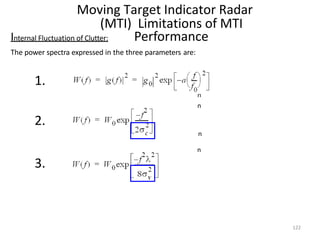 Moving Target Indicator Radar
(MTI) Limitations of MTI
Performance
n
n
n
n
Internal Fluctuation of Clutter:
The power spectra expressed in the three parameters are:
1.
2.
3.
122
 
