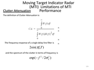 Moving Target Indicator Radar
(MTI) Limitations of MTI
Performance
n
n
n
n
Clutter Attenuation
The definition of Clutter Attenuation is:
The frequency response of a single delay line filter is
2sin(fdT)
124
and the spectrum of the clutter in terms of frequency is
2
2
C
exp( f / 2 )
 