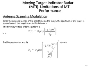 Moving Target Indicator Radar
(MTI) Limitations of MTI
Performance
Antenna Scanning Modulation
Since the antenna spends only a short time on the target, the spectrum of any target is
spread even if the target is perfectly stationary:
The two way voltage antenna pattern is
n n
Dividing numerator and d
n
enominator of exponent by the sn can rate
128
 