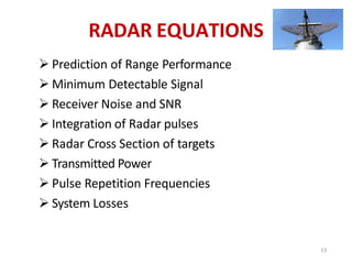 RADAR EQUATIONS
 Prediction of Range Performance
 Minimum Detectable Signal
 Receiver Noise and SNR
 Integration of Radar pulses
 Radar Cross Section of targets
 Transmitted Power
 Pulse Repetition Frequencies
 System Losses
13
 
