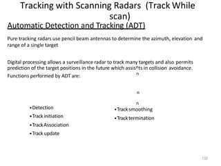 132
Tracking with Scanning Radars (Track While
scan)
n
n
Automatic Detection and Tracking (ADT)
Pure tracking radars use pencil beam antennas to determine the azimuth, elevation and
range of a single target
Digital processing allows a surveillance radar to track many targets and also permits
prediction of the target positions in the future which assisnts in collision avoidance.
Functions performed by ADT are:
•Detection
•Trackinitiation
•TrackAssociation
•Track update
n
•Tracksmoothing
•Tracktermination
 