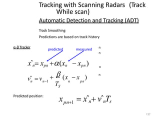 n
n
n
n
Tracking with Scanning Radars (Track
While scan)
Automatic Detection and Tracking (ADT)
Track Smoothing
Predictions are based on track history
α-β Tracker
xˆn xpn (xn  xpn )
pn
n
S
n
vˆ vn1
  (x  x )
T
predicted
137
measured
Predicted position:
x  xˆn vˆnTs
pn1
 