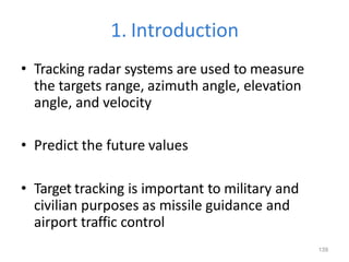 139
1. Introduction
• Tracking radar systems are used to measure
the targets range, azimuth angle, elevation
angle, and velocity
• Predict the future values
• Target tracking is important to military and
civilian purposes as missile guidance and
airport traffic control
 