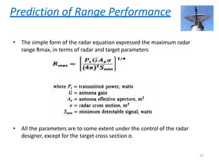 Prediction of Range Performance
• The simple form of the radar equation expressed the maximum radar
range Rmax, in terms of radar and target parameters
• All the parameters are to some extent under the control of the radar
designer, except for the target cross section σ.
14
 