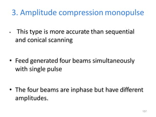 157
3. Amplitude compression monopulse
• This type is more accurate than sequential
and conical scanning
• Feed generated four beams simultaneously
with single pulse
• The four beams are inphase but have different
amplitudes.
 