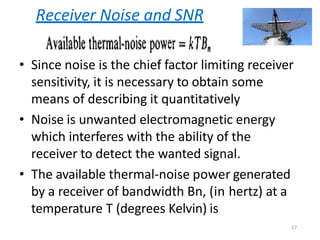 Receiver Noise and SNR
• Since noise is the chief factor limiting receiver
sensitivity, it is necessary to obtain some
means of describing it quantitatively
• Noise is unwanted electromagnetic energy
which interferes with the ability of the
receiver to detect the wanted signal.
• The available thermal-noise power generated
by a receiver of bandwidth Bn, (in hertz) at a
temperature T (degrees Kelvin) is
17
 