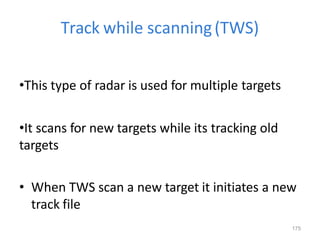175
Track while scanning(TWS)
•This type of radar is used for multiple targets
•It scans for new targets while its tracking old
targets
• When TWS scan a new target it initiates a new
track file
 