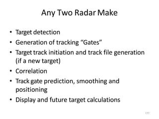 177
Any Two RadarMake
• Target detection
• Generation of tracking “Gates”
• Targettrack initiation and track file generation
(if a new target)
• Correlation
• Track gate prediction, smoothing and
positioning
• Display and future target calculations
 