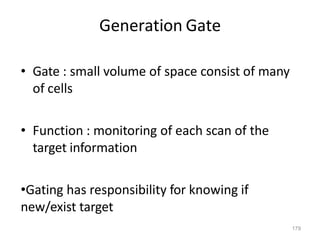 179
Generation Gate
• Gate : small volume of space consist of many
of cells
• Function : monitoring of each scan of the
target information
•Gating has responsibility for knowing if
new/exist target
 