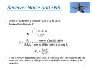 Receiver Noise and SNR
• where k = Boltzmann's constant = 1.38 x 10-23 J/deg.
• Bandwidth and is given by
• If the minimum detectable signal Smin, is that value of Si corresponding to the
minimum ratio of output (IF) signal-to-noise ratio (So /No)min necessary for
detection.
18
 