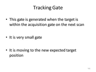 182
Tracking Gate
• This gate is generated when the target is
within the acquisition gate on the next scan
• It is very small gate
• It is moving to the new expected target
position
 