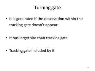 184
Turninggate
• It is generated if the observation within the
tracking gate doesn’t appear
• It has larger size than tracking gate
• Tracking gate included by it
 