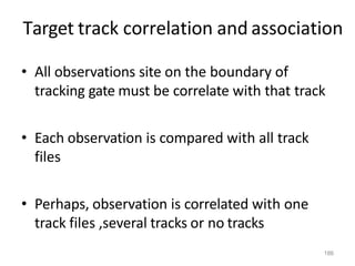 186
Target track correlation and association
• All observations site on the boundary of
tracking gate must be correlate with that track
• Each observation is compared with all track
files
• Perhaps, observation is correlated with one
track files ,several tracks or no tracks
 