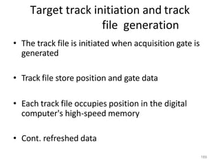 189
Target track initiation and track
file generation
• The track file is initiated when acquisition gate is
generated
• Track file store position and gate data
• Each track file occupies position in the digital
computer's high-speed memory
• Cont. refreshed data
 