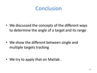 192
Conclusion
• We discussed the concepts of the different ways
to determine the angle of a target and its range
• We show the different between single and
multiple targets tracking
• We try to apply that on Matlab .
 