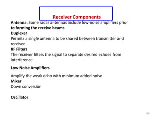 199
Receiver Components
Antenna: Some radar antennas include low-noise amplifiers prior
to forming the receive beams
Duplexer
Permits a single antenna to be shared between transmitter and
receiver.
RF Filters
The receiver filters the signal to separate desired echoes from
interference
Low Noise Amplifiers
Amplify the weak echo with minimum added noise
Mixer
Down conversion
Oscillator
 