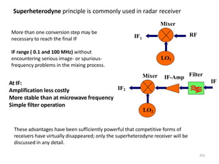 At IF:
Amplification less costly
More stable than at microwave frequency
Simple filter operation
Superheterodyne principle is commonly used in radar receiver
More than one conversion step may be
necessary to reach the final IF
IF range ( 0.1 and 100 MHz) without
encountering serious image- or spurious-
frequency problems in the mixing process.
Mixer
LO1
IF1
RF
These advantages have been sufficiently powerful that competitive forms of
receivers have virtually disappeared; only the superheterodyne receiver will be
discussed in any detail.
IF
IF-Amp
Mixer
LO2
Filter
IF2
201
 