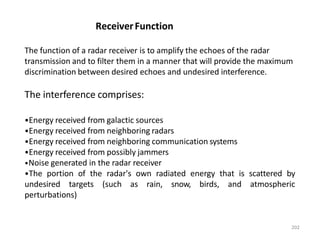 202
The function of a radar receiver is to amplify the echoes of the radar
transmission and to filter them in a manner that will provide the maximum
discrimination between desired echoes and undesired interference.
The interference comprises:
•Energy received from galactic sources
•Energy received from neighboring radars
•Energy received from neighboring communication systems
•Energy received from possibly jammers
•Noise generated in the radar receiver
•The portion of the radar's own radiated energy that is scattered by
undesired targets (such as rain, snow, birds, and atmospheric
perturbations)
ReceiverFunction
 