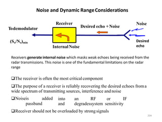 Noise and Dynamic RangeConsiderations
Receivers generate internal noise which masks weak echoes being received from the
radar transmissions. This noise is one of the fundamental limitations on the radar
range
The receiver is often the most critical component
The purpose of a receiver is reliably recovering the desired echoes froma
wide spectrum of transmitting sources, interference and noise
Noiseis added
passband
into an RF or IF
and degradessystem sensitivity
Receiver should not be overloaded by strongsignals
Noise
(So/No)min
Receiver
Todemodulator Desired echo +Noise
InternalNoise
204
Desired
echo
 
