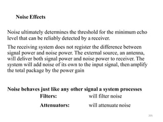 205
Noise ultimately determines the threshold for the minimum echo
level that can be reliably detected by a receiver.
The receiving system does not register the difference between
signal power and noise power. The external source, an antenna,
will deliver both signal power and noise power to receiver. The
system will add noise of its own to the input signal, then amplify
the total package by the power gain
Noise behaves just like any other signal a system processes
Filters:
Attenuators:
will filter noise
will attenuate noise
Noise Effects
 