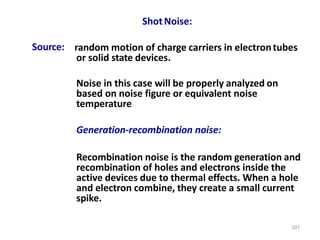 207
ShotNoise:
Source: random motion of charge carriers in electrontubes
or solid state devices.
Noise in this case will be properly analyzed on
based on noise figure or equivalent noise
temperature
Generation-recombination noise:
Recombination noise is the random generation and
recombination of holes and electrons inside the
active devices due to thermal effects. When a hole
and electron combine, they create a small current
spike.
 