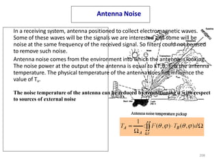 Antenna Noise
In a receiving system, antenna positioned to collect electromagnetic waves.
Some of these waves will be the signals we are interested and some will be
noise at the same frequency of the received signal. So filters could not be used
to remove such noise.
Antenna noise comes from the environment into which the antenna is looking.
The noise power at the output of the antenna is equal to KTaB. Ta is the antenna
temperature. The physical temperature of the antenna does not influence the
value of Ta.
The noise temperature of the antenna can be reduced by repositioning it with respect
to sources of external noise
208
 