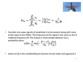 • Consider sine-wave signals of amplitude A to be present along with noise
at the input to the IFfilter. The frequency of the signal is the same as the IF
midband frequency fIF. The output or theenvelope detector has a
probability-density function givenby
• where Io (Z) is the modified Bessel function of zero order and argument Z
22
 