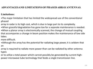 220
ADVANTAGESAND LIMITATIONS OF PHASEDARRAYANTENNAS.
Limitations:
•The major limitation that has limited the widespread use of the conventional
phased
array in radar is its high cost, which is due in large part to its complexity.
•When graceful degradation has gone too far a separate maintenance is needed.
•When a planar array is electronically scanned, the change of mutual coupling
that accompanies a change in beam position makes the maintenance of low side
lobes
more difficult.
•Although the array has the potential for radiating large power, it is seldom that
an
array is required to radiate more power than can be radiated by other antenna
types
or to utilize a total power which cannot possibly be generated by current high-
power microwave tube technology that feeds a single transmission line.
 