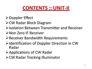 CONTENTS :: UNIT-II
Doppler Effect
CW Radar Block Diagram
Isolation Between Transmitter and Receiver
Non Zero IF Receiver
Receiver Bandwidth Requirements
Identification of Doppler Direction in CW
Radar
Applications of CW Radar
CW Radar Tracking Illuminator
29
 
